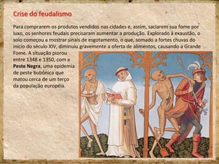 Crise do feudalismo
Para comprarem os produtos vendidos nas cidades e, assim, saciarem sua fome por
luxo, os senhores feudais precisaram aumentar a produção. Explorado à exaustão, o
solo começou a mostrar sinais de esgotamento, o que, somado a fortes chuvas do
início do século XIV, diminuiu gravemente a oferta de alimentos, causando a Grande
Fome. A situação piorou
entre 1348 e 1350, com a
Peste Negra, uma epidemia
de peste bubônica que
matou cerca de um terço
da população européia.
 