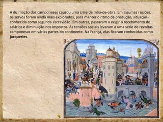 A dizimação dos camponeses causou uma crise de mão-de-obra. Em algumas regiões,
os servos foram ainda mais explorados, para manter o ritmo da produção, situação
conhecida como segunda escravidão. Em outras, passaram a exigir o recebimento de
salários e diminuição nos impostos. As tensões sociais levaram a uma série de revoltas
camponesas em várias partes do continente. Na França, elas ficaram conhecidas como
jacqueries.
 