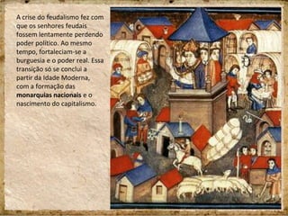A crise do feudalismo fez com
que os senhores feudais
fossem lentamente perdendo
poder político. Ao mesmo
tempo, fortaleciam-se a
burguesia e o poder real. Essa
transição só se conclui a
partir da Idade Moderna,
com a formação das
monarquias nacionais e o
nascimento do capitalismo.
 