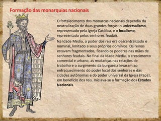 Formação das monarquias nacionais
O fortalecimento dos monarcas nacionais dependia da
neutralização de duas grandes forças: o universalismo,
representado pela Igreja Católica, e o localismo,
representado pelos senhores feudais.
Na Idade Média, o poder dos reis era descentralizado e
nominal, limitado a seus próprios domínios. Os reinos
estavam fragmentados, ficando os poderes nas mãos de
senhores feudais. No final da Idade Média, o crescimento
comercial e urbano, as mudanças nas relações de
trabalho e o surgimento da burguesia levaram ao
enfraquecimento do poder local dos senhores e das
cidades autônomas e do poder universal da Igreja (Papa),
em benefício dos reis. Iniciava-se a formação dos Estados
Nacionais.
 