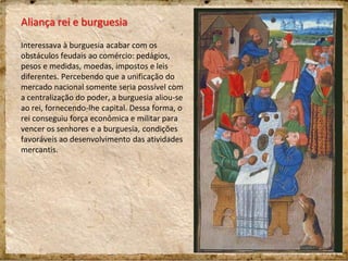 Aliança rei e burguesia
Interessava à burguesia acabar com os
obstáculos feudais ao comércio: pedágios,
pesos e medidas, moedas, impostos e leis
diferentes. Percebendo que a unificação do
mercado nacional somente seria possível com
a centralização do poder, a burguesia aliou-se
ao rei, fornecendo-lhe capital. Dessa forma, o
rei conseguiu força econômica e militar para
vencer os senhores e a burguesia, condições
favoráveis ao desenvolvimento das atividades
mercantis.
 