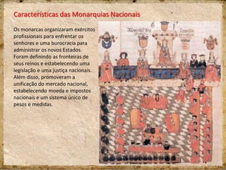 Características das Monarquias Nacionais
Os monarcas organizaram exércitos
profissionais para enfrentar os
senhores e uma burocracia para
administrar os novos Estados.
Foram definindo as fronteiras de
seus reinos e estabelecendo uma
legislação e uma justiça nacionais.
Além disso, promoveram a
unificação do mercado nacional,
estabelecendo moeda e impostos
nacionais e um sistema único de
pesos e medidas.
 