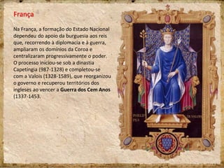 França
Na França, a formação do Estado Nacional
dependeu do apoio da burguesia aos reis
que, recorrendo à diplomacia e à guerra,
ampliaram os domínios da Coroa e
centralizaram progressivamente o poder.
O processo iniciou-se sob a dinastia
Capetíngia (987-1328) e completou-se
com a Valois (1328-1589), que reorganizou
o governo e recuperou territórios dos
ingleses ao vencer a Guerra dos Cem Anos
(1337-1453.
 