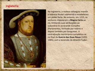 Inglaterra
Na Inglaterra, a realeza conseguiu manter
a nobreza feudal submetida e estabeleceu
um poder forte. No entanto, em 1215, os
senhores impuseram a Magna Carta ao
rei, limitando suas atribuições ao
subordiná-lo ao Grande Conselho
(Parlamento), formado por nobres e
depois também por burgueses. A
centralização monárquica completou-se
no final da Guerra das Duas Rosas (1455-
1485), com a ascensão da dinastia Tudor.
 