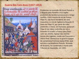 Guerra dos Cem Anos (1337-1453)
Problemas na sucessão do trono francês e
a disputa pela Flandres (rica região
produtora de tecidos) provocaram o longo
conflito. Com a morte do rei da França,
Filipe IV, não havia herdeiros do sexo
masculino e o rei da Inglaterra Eduardo III
(neto de Filipe IV, por parte de mãe)
pretendeu o trono. Os franceses apoiaram
Filipe VI de Valois (sobrinho do rei) e
Eduardo III invadiu a França para fazer
valer seu direito. Apesar das vitórias
iniciais dos ingleses, coube aos franceses a
vitória final. Destaca-se na guerra o papel
da camponesa francesa Joana D’Arc, que
acirrou o nacionalismo francês. Acusada
de bruxaria, foi condenada à morte pelo
Tribunal da Inquisição, em 1431.
 