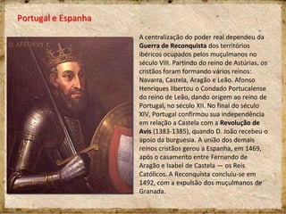 Portugal e Espanha
A centralização do poder real dependeu da
Guerra de Reconquista dos territórios
ibéricos ocupados pelos muçulmanos no
século VIII. Partindo do reino de Astúrias, os
cristãos foram formando vários reinos:
Navarra, Castela, Aragão e Leão. Afonso
Henriques libertou o Condado Portucalense
do reino de Leão, dando origem ao reino de
Portugal, no século XII. No final do século
XIV, Portugal confirmou sua independência
em relação a Castela com a Revolução de
Avis (1383-1385), quando D. João recebeu o
apoio da burguesia. A união dos demais
reinos cristãos gerou a Espanha, em 1469,
após o casamento entre Fernando de
Aragão e Isabel de Castela — os Reis
Católicos. A Reconquista concluiu-se em
1492, com a expulsão dos muçulmanos de
Granada.
 