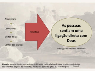 Arquitetura
Decorações
Efeitos da luz
Cantos das liturgias
Resultava
As pessoas
sentiam uma
ligação direta com
Deus
(O Sagrado entre os homens)
Liturgia: o conjunto dos elementos e práticas do culto religioso (missa, orações, cerimônias,
sacramentos, objetos de culto etc.) instituídos por uma Igreja ou seita religiosa (Houaiss)
 