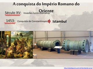 A conquista do Império Romano do
OrienteSéculo XV: Invasões turco-otomanas
1453: Conquista de Constantinopla Istambul
http://saladeguerra.com.br/bombarda-turca/
 