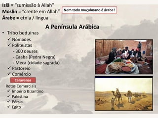 Islã = “sumissão à Allah”
Moslin = “crente em Allah”
Árabe = etnia / língua
Nem todo muçulmano é árabe!
A Península Arábica
• Tribo beduínas
 Nômades
 Politeístas
 Pastoreio
 Comércio
Caravanas
Rotas Comerciais
 Império Bizantino
 Palestina
 Pérsia
 Egito
- 300 deuses
- Caaba (Pedra Negra)
- Meca (cidade sagrada)
 