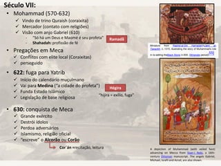 Século VII:
• Mohammad (570-632)
• Pregações em Meca
• 622: fuga para Yatrib
• 630: conquista de Meca
 Vindo de trino Quraish (coraixita)
 Mercador (contato com religiões)
 Visão com anjo Gabriel (610)
- “Só há um Deus e Maomé é seu profeta”
- Shahadah: profissão de fé
 Conflitos com elite local (Coraixitas)
 perseguido
Ramadã
Hégira
 Início do calendário muçulmano
 Vai para Medina (“a cidade do profeta”)
 Funda Estado Islâmico
 Legislação de base religiosa
“hijira = exílio, fuga”
 Grande exército
 Destrói ídolos
 Perdoa adversários
 Islamismo, religião oficial
 “escreve” o Alcorão ou Corão
Cor´án =recitação, leitura
Miniature from Rashid-al-Din Hamadani'sJami al-
Tawarikh, c. 1315, illustrating the story of Muhammad's role
in re-setting theBlack Stone in 605. (Ilkhanate period)[55]
A depiction of Muhammad (with veiled face)
advancing on Mecca from Siyer-i Nebi, a 16th-
century Ottoman manuscript. The angels Gabriel,
Michael, Israfil and Azrail, are also shown.
 