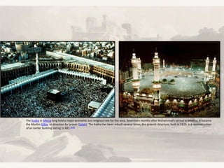 The Kaaba in Mecca long held a major economic and religious role for the area. Seventeen months after Muhammad's arrival in Medina, it became
the Muslim Qibla, or direction for prayer (Salah). The Kaaba has been rebuilt several times; the present structure, built in 1629, is a reconstruction
of an earlier building dating to 683.[125]
 