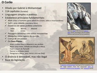 O Corão
• Ditado por Gabriel à Mohammad
• 114 capítulos (Suratas)
• Linguagem simples e poética
• Estabelece princípios fundamentais:
• O divórcio é detestável, mas não ilegal
• Base da legislação
 Allah criou o humano para adorá-lo (é bom, sábio e misericordioso)
 Satã = anjo rebelde (coordena Djins)
 Existência de vários profetas anteriores
 Passagens amistosas com outros monoteístas
 Mesquitas como lugares de reunião
 Crença de um paraíso
 Os Cinco Pilares:
- Allah, o único Deus, e Maomé é seu profeta
- Rezar cinco vezes, voltado em direção à Meca
- Fazer o jejum do Ramadã
- Exercer a caridade (zaká)
- Peregrinar a Meca, pelo menos uma vez (haji)
- Adão
- Noé
- Moisés
- Cristo
- Maomé
The cave Hira in the mountainJabal al-
Nour where, according to Muslim belief,
Muhammad received his first revelation.
A depiction of Muhammad receiving his first revelation from
the angel Gabriel. From the manuscript Jami' al-
tawarikh by Rashid-al-Din Hamadani, 1307, Ilkhanate period.
 