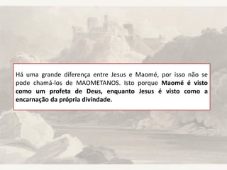 Há uma grande diferença entre Jesus e Maomé, por isso não se
pode chamá-los de MAOMETANOS. Isto porque Maomé é visto
como um profeta de Deus, enquanto Jesus é visto como a
encarnação da própria divindade.
 