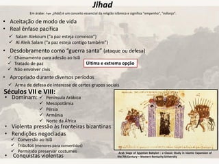 Jihad
Em árabe: ‫جهاد‬ ,jihād) é um conceito essencial da religião islâmica e significa "empenho", "esforço".
• Aceitação de modo de vida
• Real ênfase pacífica
• Desdobramento como “guerra santa” (ataque ou defesa)
• Apropriado durante diversos períodos
 Chamamento para adesão ao Islã
 Tratado de paz
 Não envolver civis
Última e extrema opção
 Arma de defesa de interesse de certos grupos sociais
 Salam Alekoum (“a paz esteja convosco”)
 Al Aleik Salam (“a paz esteja contigo também”)
Séculos VII e VIII:
• Dominam:
• Violenta pressão às fronteiras bizantinas
• Rendições negociadas
• Conquistas violentas
 Península Arábica
 Mesopotâmia
 Pérsia
 Armênia
 Norte da África
 Conversão ao Islã
 Tributos (menores para convertidos)
 Permitido preservar costumes Arab Siege of Egyptian Babylon : a Classic Study in Islamic Expansion of
the 7th Century – Western Kentuchy University
 