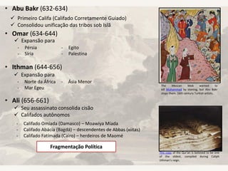 • Abu Bakr (632-634)
• Omar (634-644)
• Ithman (644-656)
• Ali (656-661)
 Primeiro Califa (Califado Corretamente Guiado)
 Consolidou unificação das tribos sob Islã
 Expansão para
- Pérsia
- Síria
- Egito
- Palestina
 Expansão para
- Norte da África
- Mar Egeu
- Ásia Menor
 Seu assassinato consolida cisão
 Califados autônomos
- Califado Omíada (Damasco) – Moawiya Míada
- Califado Abácia (Bagdá) – descendentes de Abbas (xiitas)
- Califado Fatímada (Cairo) – herdeiros de Maomé
Fragmentação Política
The Meccan Mob wanted to
kill Muhammad by stoning, but Abu Bakr
stops them. 16th century Turkish artists..
This copy of the Qur'an is believed to be one
of the oldest, compiled during Caliph
Uthman's reign.
 