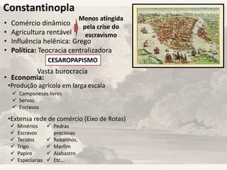 Constantinopla
• Comércio dinâmico
• Agricultura rentável
• Influência helênica: Grego
• Política: Teocracia centralizadora
• Economia:
Menos atingida
pela crise do
escravismo
CESAROPAPISMO
Vasta burocracia
•Produção agrícola em larga escala
•Extensa rede de comércio (Eixo de Rotas)
 Camponeses livres
 Servos
 Escravos
 Minérios
 Escravos
 Tecidos
 Trigo
 Papiro
 Especiarias
 Pedras
preciosas
 Rebanhos,
 Marfim
 Alabastro
 Etc...
 