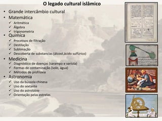 O legado cultural islâmico
• Grande intercâmbio cultural
• Matemática
• Quimíca
• Medicina
• Astronomia
 Aritmética
 Álgebra
 trigonometria
 Processos de filtração
 Destilação
 Sublimação
 Descoberta de substancias (álcool,ácido sulfúrico)
 Diagnóstico de doenças (sarampo e varíola)
 Formas de contaminação (solo, água)
 Métodos de profilaxia
 Uso da bússola chinesa
 Uso do sextante
 Uso do astrolábio
 Orientação pelas estrelas
 