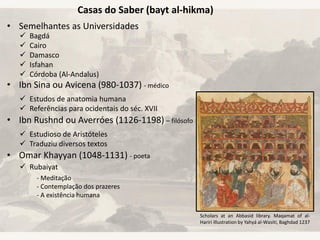 • Semelhantes as Universidades
• Ibn Sina ou Avicena (980-1037) - médico
• Ibn Rushnd ou Averróes (1126-1198) – filósofo
• Omar Khayyan (1048-1131) - poeta
 Bagdá
 Cairo
 Damasco
 Isfahan
 Córdoba (Al-Andalus)
Casas do Saber (bayt al-hikma)
 Estudos de anatomia humana
 Referências para ocidentais do séc. XVII
 Estudioso de Aristóteles
 Traduziu diversos textos
 Rubaiyat
- Meditação
- Contemplação dos prazeres
- A existência humana
Scholars at an Abbasid library. Maqamat of al-
Hariri Illustration by Yahyá al-Wasiti, Baghdad 1237
 