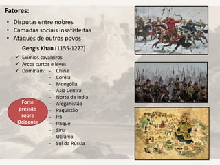 Fatores:
• Disputas entre nobres
• Camadas sociais insatisfeitas
• Ataques de outros povos
Gengis Khan (1155-1227)
 Exímios cavaleiros
 Arcos curtos e leves
 Dominam: - China
- Coréia
- Mongólia
- Ásia Central
- Norte da Índia
- Afeganistão
- Paquistão
- Irã
- Iraque
- Síria
- Ucrânia
- Sul da Rússia
Forte
pressão
sobre
Ocidente
 