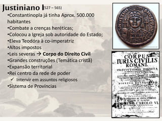 Justiniano I
•Constantinopla já tinha Aprox. 500.000
habitantes
•Combate a crenças heréticas;
•Colocou a Igreja sob autoridade do Estado;
•Eleva Teodóra à co-imperatriz
•Altos impostos
•Leis severas  Corpo do Direito Civil
•Grandes construções (Temática cristã)
•Expansão territorial
•Rei centro da rede de poder
•Sistema de Províncias
(527 – 565)
 Intervir em assuntos religiosos
 