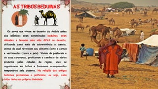 Os povos que viviam no deserto da Arábia antes
dos islâmicos eram denominados beduínos, eram
nômades e levavam uma vida difícil no deserto,
utilizando como meio de sobrevivência o camelo,
animal do qual retiravam seu alimento (leite e carne)
e vestimentas (couro e pelo). Viviam do pastoreio e
de suas caravanas, praticavam o comércio de vários
produtos pelas cidades da região, eles se
organizavam em tribos e formavam acampamentos
temporários pelo deserto. Na religião dos antigos
beduínos predominou o politeísmo, ou seja, cada
tribo tinha sua própria divindade.
 