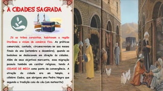 Já as tribos coraixitas, habitavam a região
litorânea e viviam do comércio fixo. As práticas
comerciais, contudo, circunscreviam-se aos meses
finais do ano (setembro a dezembro), quando os
beduínos se deslocavam em direção às cidades.
Além de seus objetivos mercantis, essa migração
possuía também um caráter religioso, tendo A
CIDADE DE MECA como ponto de convergência. A
atração da cidade era um templo, a
célebre Caaba, que abrigava uma Pedra Negra que
segundo a tradição caiu do céu (um meteorito)
 