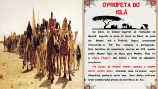 De início, os árabes negaram as revelações de
Maomé, segundo as quais só havia um Deus, de quem
ele, Maomé, era o Profeta. Depois, procuraram
ridicularizá-lo. Por fim, começou a perseguição.
Uma tentativa de assassinato ocorreu em 622, quando
então Maomé fugiu de Meca para Medina. Essa foi
a Héjira (“fuga”), que marca o início do calendário
muçulmano.
Na cidade de Medina Maomé começou a Guerra
Santa contra Meca, atacando suas caravanas, cujos
itinerários conhecia muito bem. Seus êxitos militares
eram considerados provas da existência de Alá.
Ã
 