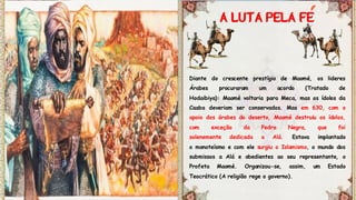 Diante do crescente prestígio de Maomé, os lideres
Árabes procuraram um acordo (Tratado de
Hodaibiya): Maomé voltaria para Meca, mas os ídolos da
Caaba deveriam ser conservados. Mas em 630, com o
apoio dos árabes do deserto, Maomé destruiu os ídolos,
com exceção da Pedra Negra, que foi
solenemente dedicada a Alá. Estava implantado
o monoteísmo e com ele surgiu o Islamismo, o mundo dos
submissos a Alá e obedientes ao seu representante, o
Profeta Maomé. Organizou-se, assim, um Estado
Teocrático (A religião rege o governo).
 