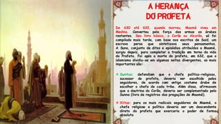 De 630 até 632, quando morreu, Maomé viveu em
Medina. Converteu pela força das armas os árabes
restantes. Seu livro básico, o Corão ou Alcorão, só foi
compilado mais tarde, com base nos escritos de Said, um
escravo persa que sintetizava seus pensamentos.
A Suna, conjunto de ditos e episódios atribuídos a Maomé,
surgiu depois, para completar a tradição em torno da vida
do Profeta. Foi após a morte do profeta, em 632, que o
islamismo dividiu-se em algumas seitas divergentes, as mais
importantes são:
 Sunitas: defendiam que o chefe político-religioso,
sucessor do profeta, deveria ser escolhido pelos
seguidores, de acordo com antigo costume árabe de
escolher o chefe de cada tribo. Além disso, afirmavam
que a doutrina do Corão, deveria ser complementada pelo
Sunna (livro de registros das pregações de Maomé).
 Xiitas: para os mais radicais seguidores de Maomé, o
chefe religioso e político deveria ser um descendente
direto do profeta que exerceria o poder de forma
absoluta
Ç
 