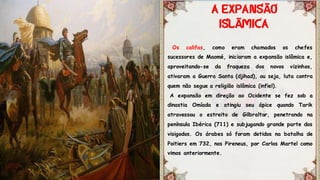 Os califas, como eram chamados os chefes
sucessores de Maomé, iniciaram a expansão islâmica e,
aproveitando-se da fraqueza dos novos vizinhos,
ativaram a Guerra Santa (djihad), ou seja, luta contra
quem não segue a religião islâmica (infiel).
A expansão em direção ao Ocidente se fez sob a
dinastia Omíada e atingiu seu ápice quando Tarik
atravessou o estreito de Gilbraltar, penetrando na
península Ibérica (711) e subjugando grande parte dos
visigodos. Os árabes só foram detidos na batalha de
Poitiers em 732, nos Pireneus, por Carlos Martel como
vimos anteriormente.
Ã
Ã
 