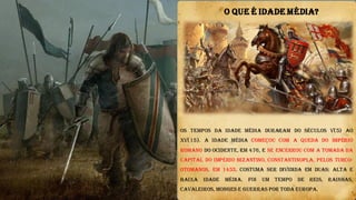 Os tempos da Idade Média duraram do Séculos V(5) ao
XV(15). A Idade Média começou com a queda do Império
Romano do Ocidente, em 476, e se encerrou com a tomada da
capital do Império Bizantino, Constantinopla, pelos turco-
otomanos, em 1453. Costuma ser dividida em duas: Alta e
Baixa Idade Média. Foi um tempo de reis, rainhas,
cavaleiros, monges e guerras por toda Europa.
O QUE É IDADE MÉDIA?
 