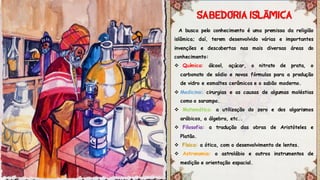 A busca pelo conhecimento é uma premissa da religião
islâmica; daí, terem desenvolvido várias e importantes
invenções e descobertas nas mais diversas áreas do
conhecimento:
 Química: álcool, açúcar, o nitrato de prata, o
carbonato de sódio e novas fórmulas para a produção
de vidro e esmaltes cerâmicos e o sabão moderno.
 Medicina: cirurgias e as causas de algumas moléstias
como o sarampo.
 Matemática: a utilização do zero e dos algarismos
arábicos, a álgebra, etc..
 Filosofia: a tradução das obras de Aristóteles e
Platão.
 Física: a ótica, com o desenvolvimento de lentes.
 Astronomia: o astrolábio e outros instrumentos de
medição e orientação espacial.
Ã
 