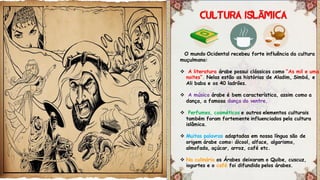 O mundo Ocidental recebeu forte influência da cultura
muçulmana:
 A literatura árabe possui clássicos como “As mil e uma
noites”. Nelas estão as histórias de Aladim, Simbá, e
Ali baba e os 40 ladrões.
 A música árabe é bem característica, assim como a
dança, a famosa dança do ventre.
 Perfumes, cosméticos e outros elementos culturais
também foram fortemente influenciados pela cultura
islâmica.
 Muitas palavras adaptadas em nossa língua são de
origem árabe como: álcool, alface, algarismo,
almofada, açúcar, arroz, café etc.
 Na culinária os Árabes deixaram o Quibe, cuscuz,
iogurtes e o café foi difundido pelos árabes.
Ã
 