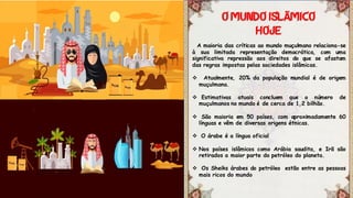 A maioria das críticas ao mundo muçulmano relaciona-se
à sua limitada representação democrática, com uma
significativa repressão aos direitos do que se afastam
das regras impostas pelas sociedades islâmicas.
 Atualmente, 20% da população mundial é de origem
muçulmana.
 Estimativas atuais concluem que o número de
muçulmanos no mundo é de cerca de 1,2 bilhão.
 São maioria em 50 países, com aproximadamente 60
línguas e vêm de diversas origens étnicas.
 O árabe é a língua oficial
 Nos países islâmicos como Arábia saudita, e Irã são
retirados a maior parte do petróleo do planeta.
 Os Sheiks árabes do petróleo estão entre as pessoas
mais ricos do mundo
Ã
 