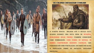 A EUROPA SEGUIA isolada até o século IX(9),
quando ocorreu uma nova onda de invasões,
realizadas pelos Vikings (também conhecidos
como normandos). Como forma de defesa, os
nobres construíram grandes castelos, que
funcionavam como fortalezas, em torno dos quais
a população pobre se instalou, buscando
proteção.
OS VIKINGS CHEGARAM! CORRAM!
 