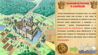 SURGEMOS FEUDOS
E CASTELOS
Essas propriedades ficaram cada vez mais
isoladas umas das outras, o que criou a
necessidade de produzir ali mesmo o que era
preciso para sobreviver. O dinheiro e o
comércio quase desapareceram e A
agricultura de subsistência passou a ser
atividade econômica mais importante e os
donos das terras se tornaram os grandes
chefes políticos e militares. Era o início do
FEUDALISMO.
t t
 