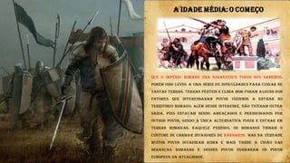 Que o império romano era gigantesco todos nós sabemos.
Porém isso levou a uma série de dificuldades para cuidar de
tantas terras. Terras férteis e clima bom foram alguns dos
fatores que interessaram povos vizinhos a entrar no
território Romano. Além desse interesse, não tiveram outra
saída, pois estavam sendo ameaçados e pressionados por
outros povos, sendo a única alternativa fugir e entrar em
terras romanas. Naquele período, os romanos tinham o
costume de chamar invasores de bárbaros. Mas na verdade
muitos povos invadiram Roma e mais tarde a união das
heranças romanas e desses povos formaram os povos
europeus da atualidade.
A IDADE MÉDIA:O COMEÇO
 