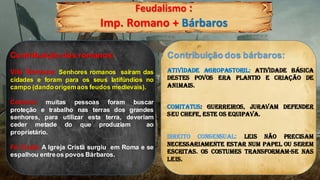Feudalismo :
Imp. Romano + Bárbaros
Contribuição dos romanos:
Vila Romana: Senhores romanos sairam das
cidades e foram para os seus latifúndios no
campo (dandoorigemaos feudos medievais).
Colonos: muitas pessoas foram buscar
proteção e trabalho nas terras dos grandes
senhores, para utilizar esta terra, deveriam
ceder metade do que produziam ao
proprietário.
Fé Cristã: A Igreja Cristã surgiu em Roma e se
espalhou entreos povos Bárbaros.
Contribuição dos bárbaros:
Atividade Agropastoril: Atividade básica
destes povos era plantio e criação de
animais.
Comitatus: Guerreiros, juravam defender
seu chefe, este os equipava.
Direito consensual: leis não precisam
necessariamente estar num papel ou serem
escritas. Os costumes transformam-se nas
leis.
 