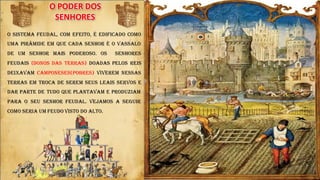 O PODER DOS
SENHORES
O sistema feudal, com efeito, é edificado como
uma pirâmide em que cada senhor é o vassalo
de um senhor mais poderoso. Os Senhores
Feudais (donos das terras) doadas pelos reis
deixavam camponeses(pobres) viverem nessas
terras em troca de serem seus leais servos e
dar parte de tudo que plantavam e produziam
para o seu senhor Feudal. Vejamos a seguir
como seria um feudo visto do alto.
t t
 