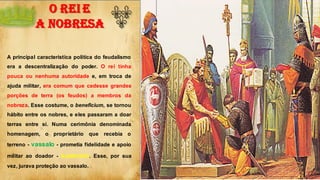 O REI E
A NOBRESA
A principal característica política do feudalismo
era a descentralização do poder. O rei tinha
pouca ou nenhuma autoridade e, em troca de
ajuda militar, era comum que cedesse grandes
porções de terra (os feudos) a membros da
nobreza. Esse costume, o beneficium, se tornou
hábito entre os nobres, e eles passaram a doar
terras entre si. Numa cerimônia denominada
homenagem, o proprietário que recebia o
terreno - vassalo - prometia fidelidade e apoio
militar ao doador - suserano. Esse, por sua
vez, jurava proteção ao vassalo.
B
 