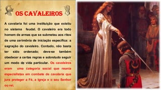 FOS CAVALEIROS yA cavalaria foi uma instituição que existiu
no sistema feudal. O cavaleiro era todo
homem de armas que se submeteu aos ritos
de uma cerimônia de iniciação específica: a
sagração do cavaleiro. Contudo, não basta
ter sido ordenado; deve-se também
obedecer a certas regras e sobretudo seguir
um modo de vida particular. Os cavaleiros
eram uma categoria social que reunia
especialistas em combate de cavalaria que
jura proteger a Fé, a Igreja e o seu Senhor
ou rei.
 