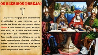 OS GLÉRIGOS (IGREJA)
As pessoas da igreja eram extremamente
diversificadas, e suas fronteiras com o
mundo dos leigos não são sempre nítidas.
Clérigo é todo homem da igreja; ele deve,
além disso, ter o cabelo cortado e vestir o
longo hábito que caracteriza seu estado.
Todo mundo almeja ser clérigo, pois ser da
igreja proporcionava diversos privilégios.
Nobres tinham os altos cargos e os demais
(menos os servos) se tornavam monges ou
padres em pequenas vilas e feudos.
K
 