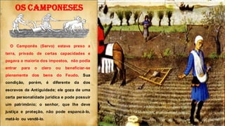 OS CAMPONESES
O Camponês (Servo) estava preso a
terra, privado de certas capacidades e
pagava a maioria dos impostos, não podia
entrar para o clero ou beneficiar-se
plenamente dos bens do Feudo. Sua
condição, porém, é diferente da dos
escravos da Antiguidade; ele goza de uma
certa personalidade jurídica e pode possuir
um patrimônio; o senhor, que lhe deve
justiça e proteção, não pode espancá-lo,
matá-lo ou vendê-lo.
 