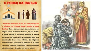O PODER DA IGREJA
Nenhuma instituição foi tão rica, bem organizada
e influente na Europa feudal quanto a Igreja
Católica. Com a transformação do cristianismo em
religião oficial do Império Romano, no ano de 391,
a Igreja passou a acumular fortunas e vastos
territórios. No século V(5), a instituição tinha uma
organização de poderes definida. Os religiosos
dedicaram-se a converter os bárbaros a fé cristã,
ganhando prestígio e passando a assumir funções
administrativas e de poder nos novos reinos.
 