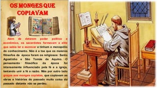OS MONGES QUE
COPIAVAM
Além de deterem poder político e
econômico, os sacerdotes formavam a elite
que sabia ler e escrever e tinham o monopólio
do conhecimento. Não é a toa que os maiores
filósofos da época foram os religiosos: Santo
Agostinho e São Tomás de Aquino. O
pensamento filosófico da época foi
intensamente influenciado pela fé e a igreja,
tentando unir a fé a razão. Más por outro lado
graças aos monges copistas, que copiavam as
obras e histórias do passado muito coisa do
passado distante não se perdeu.
 