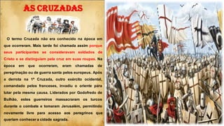 O termo Cruzada não era conhecido na época em
que ocorreram. Mais tarde foi chamada assim porque
seus participantes se consideravam soldados de
Cristo e se distinguiam pela cruz em suas roupas. Na
época em que ocorreram, eram chamadas de
peregrinação ou de guerra santa pelos europeus. Após
a derrota na 1ª Cruzada, outro exército ocidental,
comandado pelos franceses, invadiu o oriente para
lutar pela mesma causa. Liderados por Godofredo de
Bulhão, estes guerreiros massacraram os turcos
durante o combate e tomaram Jerusalém, permitindo
novamente livre para acesso aos peregrinos que
queriam conhecer a cidade sagrada.
AS CRUZADAS
 