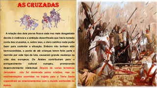 A relação dos dois povos ficava cada vez mais desgastada
devido à violência e a ambição desenfreada que havia tomado
conta dos cruzados, e, sobre isso, o clero católico nada podia
fazer para controlar a situação. Embora não tenham sido
bem-sucedidas, a ponto de até crianças terem feito parte e
morrido por este tipo de luta, causaram grande mudança na
vida dos europeus. Os Árabes contribuíram para o
enriquecimento cultural europeu, promovendo
desenvolvimento intelectual. Depois de varias tentativas
Jerusalém não foi dominada pelos cristãos, mas as
movimentações ocorridas no trajeto para a Terra Santa
expandiram os relacionamentos com o mundo conhecido na
época.
AS CRUZADAS
 