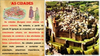 AS CIDADES
As cidades (Burgos) eram aldeias um
pouco maiores. No entanto, a partir do
século XI (graças as cruzadas) um inegável
crescimento urbano, em decorrência da
retomada do comércio e das atividades de
troca, o desenvolvimento do artesanato e as
feiras aumentaram. As cidades passam a
atrair mais pessoas e aumentar sua
população, adquiriram importância, e
aumentaram cadavez mais.
 