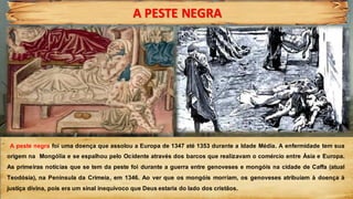 A PESTE NEGRA
.
A peste negra foi uma doença que assolou a Europa de 1347 até 1353 durante a Idade Média. A enfermidade tem sua
origem na Mongólia e se espalhou pelo Ocidente através dos barcos que realizavam o comércio entre Ásia e Europa.
As primeiras notícias que se tem da peste foi durante a guerra entre genoveses e mongóis na cidade de Caffa (atual
Teodósia), na Península da Crimeia, em 1346. Ao ver que os mongóis morriam, os genoveses atribuíam à doença à
justiça divina, pois era um sinal inequívoco que Deus estaria do lado dos cristãos.
 