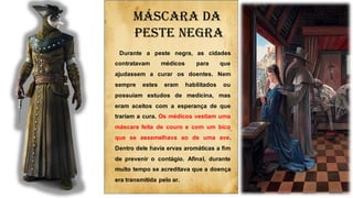 Durante a peste negra, as cidades
contratavam médicos para que
ajudassem a curar os doentes. Nem
sempre estes eram habilitados ou
possuíam estudos de medicina, mas
eram aceitos com a esperança de que
trariam a cura. Os médicos vestiam uma
máscara feita de couro e com um bico
que se assemelhava ao de uma ave.
Dentro dele havia ervas aromáticas a fim
de prevenir o contágio. Afinal, durante
muito tempo se acreditava que a doença
era transmitida pelo ar.
Máscara da
peste negra
 